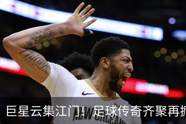 巨星云集江门！足球传奇齐聚再掀青春盛宴